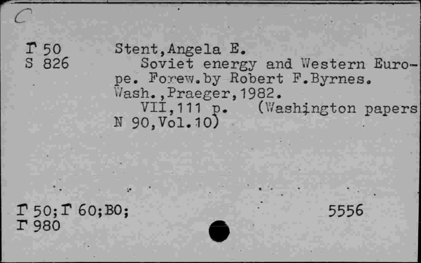 ﻿r 50 S 826	Stent,Angela E. Soviet energy and Western Europe. Forew.by Robert F.Byrnes. Wash.,Fraeger,1982. VII,111 p. (Washington papers N 90,Vol.10)
F5O;T6O;BO;	5556
r 980	A